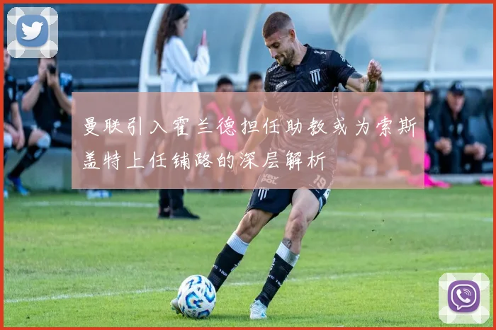 曼联引入霍兰德担任助教或为索斯盖特上任铺路的深层解析