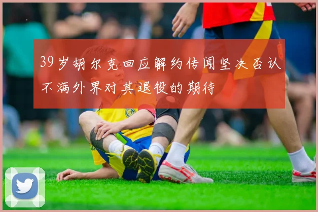 39岁胡尔克回应解约传闻坚决否认不满外界对其退役的期待