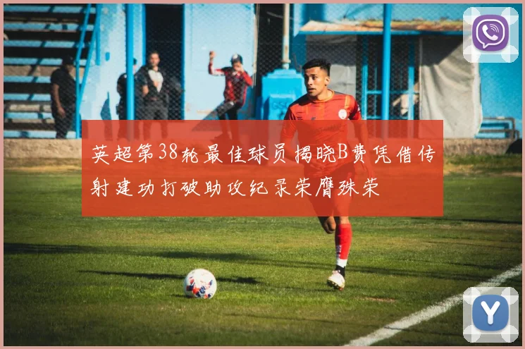 英超第38轮最佳球员揭晓B费凭借传射建功打破助攻纪录荣膺殊荣