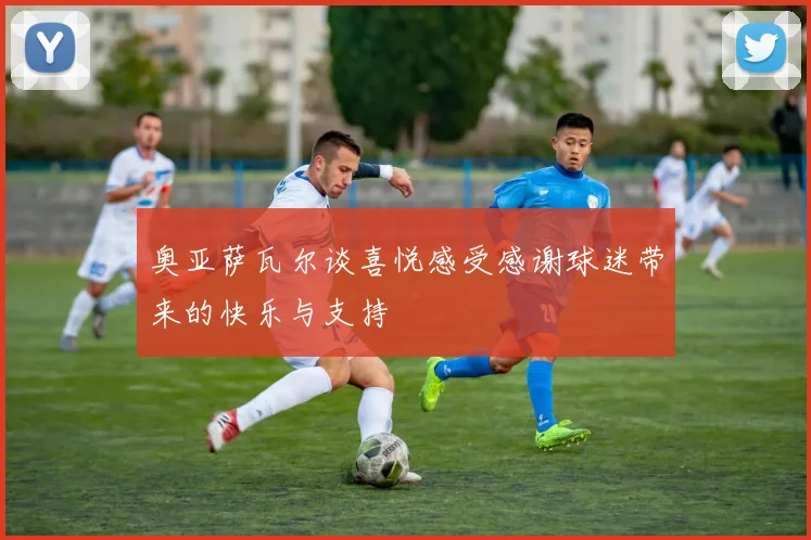 奥亚萨瓦尔谈喜悦感受感谢球迷带来的快乐与支持