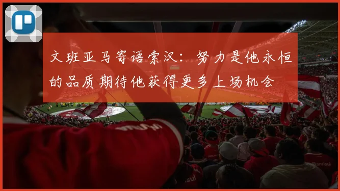文班亚马寄语索汉：努力是他永恒的品质期待他获得更多上场机会