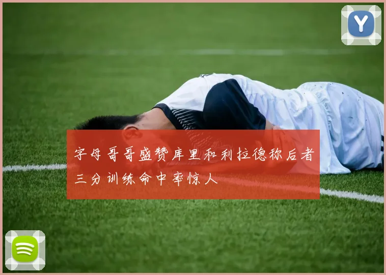 字母哥哥盛赞库里和利拉德称后者三分训练命中率惊人