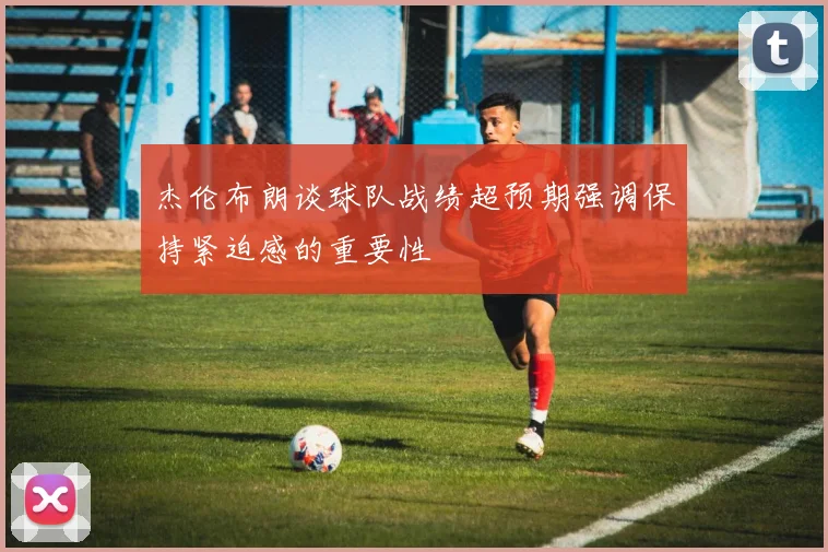 杰伦布朗谈球队战绩超预期强调保持紧迫感的重要性