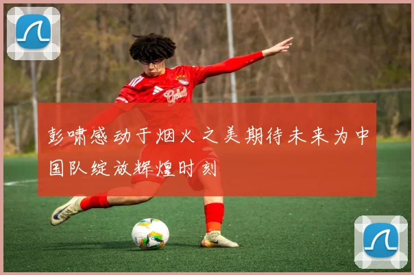 彭啸感动于烟火之美期待未来为中国队绽放辉煌时刻