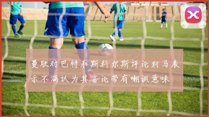 曼联对巴特和斯科尔斯评论利马表示不满认为其言论带有嘲讽意味