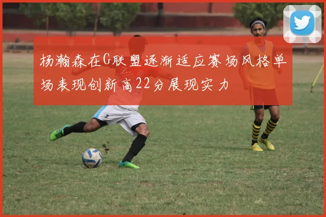杨瀚森在G联盟逐渐适应赛场风格单场表现创新高22分展现实力